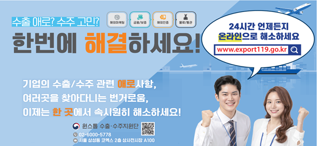 수출 애로? 수주 고민? 해외마케팅, 금융 및 보증, 해외인증, 물류 _한번에 해결하세요! 24시간 언제든지 온라인으로 해소하세요. www.exprot119.go.kr_ 기업의 수출 및 수주 관련 애로사항, 여러곳을 찾아다니는 번거로움, 이제는 한 곳에서 속시원히 해소하세요! 원스톱 수출 수주지원단 02-6000-5778 서울 삼성동 코엑스 2층 상시전시장 A100