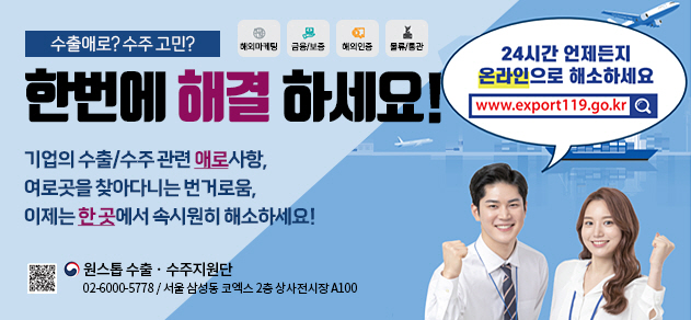 수출 애로? 수주 고민? 해외마케팅, 금융 및 보증, 해외인증, 물류 _한번에 해결하세요! 24시간 언제든지 온라인으로 해소하세요. www.exprot119.go.kr_ 기업의 수출 및 수주 관련 애로사항, 여러곳을 찾아다니는 번거로움, 이제는 한 곳에서 속시원히 해소하세요! 원스톱 수출 수주지원단 02-6000-5778 서울 삼성동 코엑스 2층 상시전시장 A100